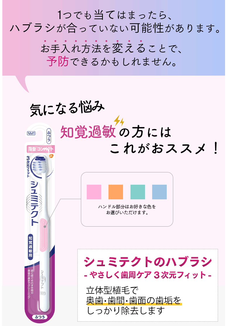 1つでも当てはまったら、ハブラシが合っていない可能性があります。 お手入れ方法を変えることで、予防できるかもしれません。気になる悩み知覚過敏の方にはこれがおススメ！ ハンドル部分はお好きな色をお選びいただけます。 シュミテクトのハブラシ -やさしく歯周ケア3次元フィット- 立体型植毛で奥歯・歯間・歯面の歯垢をしっかり除去します