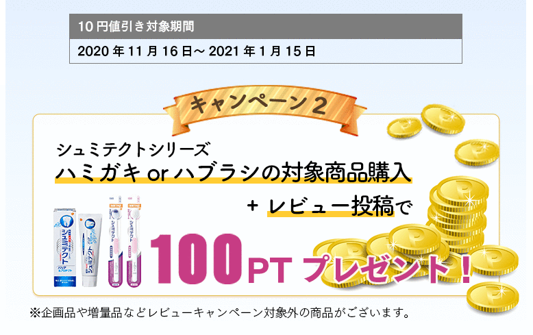 10円値引き対象期間：2020年11月16日～2021年1月15日 キャンペーン2 シュミテクトシリーズハミガキorハブラシの対象商品購入+レビュー投稿で100PTプレゼント