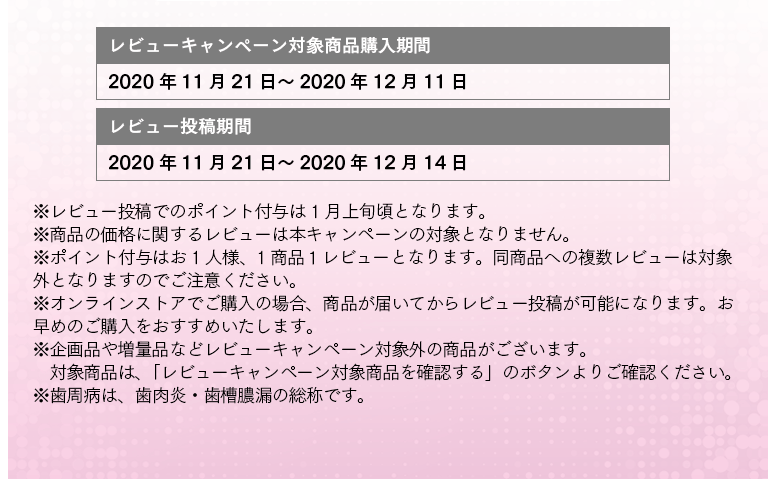 レビューキャンペーン対象商品購入期間：2020年11月21日～2020年12月11日 レビュー投稿期間：2020年11月21日～2020年12月14日 ※レビュー投稿でのポイント付与は 1月上旬頃となります。 ※商品の価格に関するレビューは本キャンペーンの対象となりません。 ※ポイント付与はお1人様、1商品１レビューとなります。同商品への複数レビューは対象外となりますのでご注意ください。 ※オンラインストアでご購入の場合、商品が届いてからレビュー投稿が可能になります。お早めのご購入をおすすめいたします。 ※企画品や増量品などレビューキャンペーン対象外の商品がございます。対象商品は、「レビューキャンペーン対象商品を確認する」のボタンよりご確認ください。 ※歯周病は、歯肉炎・歯槽膿漏の総称です。