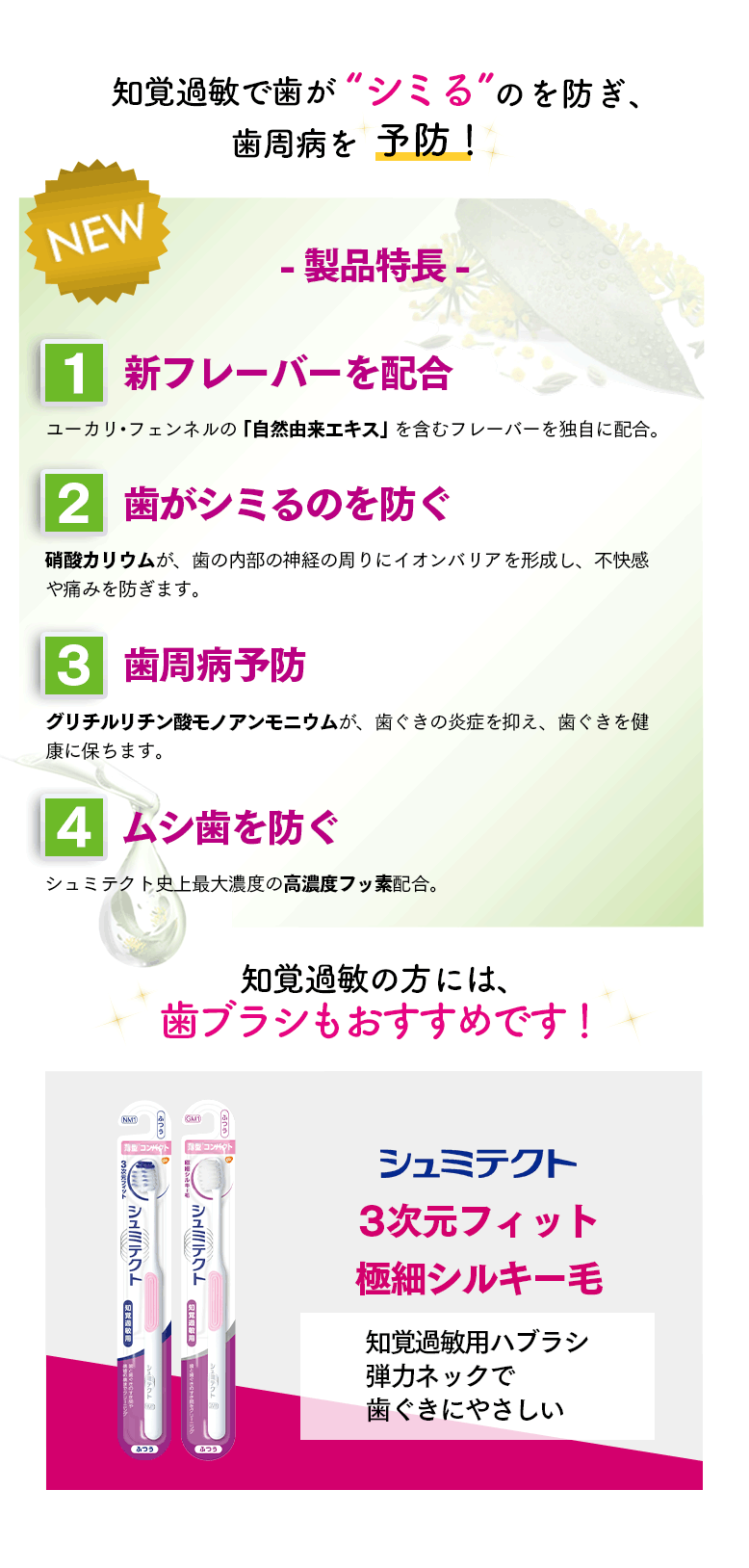 NEW 知覚過敏で歯が“シミる”のを防ぎ、歯周病を予防！-製品特長- ①新フレーバーを配合 ユーカリ・フェンネルの「自然由来エキス」を含むフレーバーを独自に配合。 ②歯がシミるのを防ぐ 硝酸カリウムが、歯の内部の神経の周りにイオンバリアを形成し、不快感や痛みを防ぎます。 ③歯周病予防 グリチルリチン酸モノアンモニウムが、歯ぐきの炎症を抑え、歯ぐきを健康に保ちます。 ④ムシ歯を防ぐ シュミテクト史上最大濃度の高濃度フッ素配合。