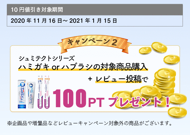 10円値引き対象期間：2020年11月16日～2021年1月15日 キャンペーン2 シュミテクトシリーズハミガキorハブラシの対象商品購入+レビュー投稿で100PTプレゼント