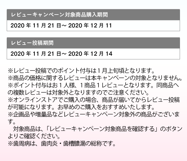 レビューキャンペーン対象商品購入期間：2020年11月21日～2020年12月11日 レビュー投稿期間：2020年11月21日～2020年12月14日 ※レビュー投稿でのポイント付与は 1月上旬頃となります。 ※商品の価格に関するレビューは本キャンペーンの対象となりません。 ※ポイント付与はお1人様、1商品１レビューとなります。同商品への複数レビューは対象外となりますのでご注意ください。 ※オンラインストアでご購入の場合、商品が届いてからレビュー投稿が可能になります。お早めのご購入をおすすめいたします。 ※企画品や増量品などレビューキャンペーン対象外の商品がございます。対象商品は、「レビューキャンペーン対象商品を確認する」のボタンよりご確認ください。 ※歯周病は、歯肉炎・歯槽膿漏の総称です。