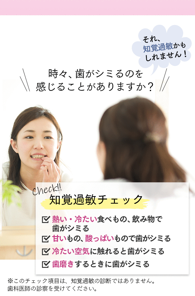 時々、歯がシミるのを感じることがありますか？それ、知覚過敏かもしれません！ 知覚過敏チェック □熱い・冷たい食べもの、飲み物で歯がシミる □甘いもの、酸っぱいもので歯がシミる □冷たい空気に触れると歯がシミる □歯磨きするときに歯がシミる ※このチェック項目は、知覚過敏の診断ではありません。歯科医師の診察を受けてください。