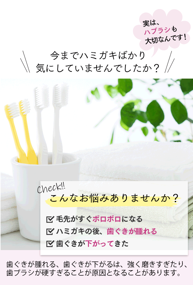今までハミガキばかり気にしていませんでしたか？ 実は、ハブラシも大切なんです！ こんなお悩みありませんか？ □毛先がすぐボロボロになる □ハミガキの後、歯ぐきが腫れる □歯ぐきが下がってきた 歯ぐきが腫れる、歯ぐきが下がるは、強く磨きすぎたり、歯ブラシが硬すぎることが原因となることがあります。 