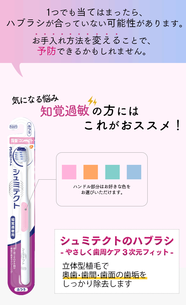 1つでも当てはまったら、ハブラシが合っていない可能性があります。 お手入れ方法を変えることで、予防できるかもしれません。気になる悩み知覚過敏の方にはこれがおススメ！ ハンドル部分はお好きな色をお選びいただけます。 シュミテクトのハブラシ -やさしく歯周ケア3次元フィット- 立体型植毛で奥歯・歯間・歯面の歯垢をしっかり除去します