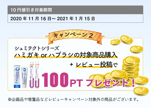 10円値引き対象期間：2020年11月16日～2021年1月15日 キャンペーン2 シュミテクトシリーズハミガキorハブラシの対象商品購入+レビュー投稿で100PTプレゼント