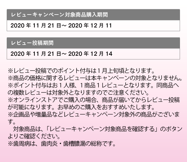 レビューキャンペーン対象商品購入期間：2020年11月21日～2020年12月11日 レビュー投稿期間：2020年11月21日～2020年12月14日 ※レビュー投稿でのポイント付与は 1月上旬頃となります。 ※商品の価格に関するレビューは本キャンペーンの対象となりません。 ※ポイント付与はお1人様、1商品１レビューとなります。同商品への複数レビューは対象外となりますのでご注意ください。 ※オンラインストアでご購入の場合、商品が届いてからレビュー投稿が可能になります。お早めのご購入をおすすめいたします。 ※企画品や増量品などレビューキャンペーン対象外の商品がございます。対象商品は、「レビューキャンペーン対象商品を確認する」のボタンよりご確認ください。 ※歯周病は、歯肉炎・歯槽膿漏の総称です。