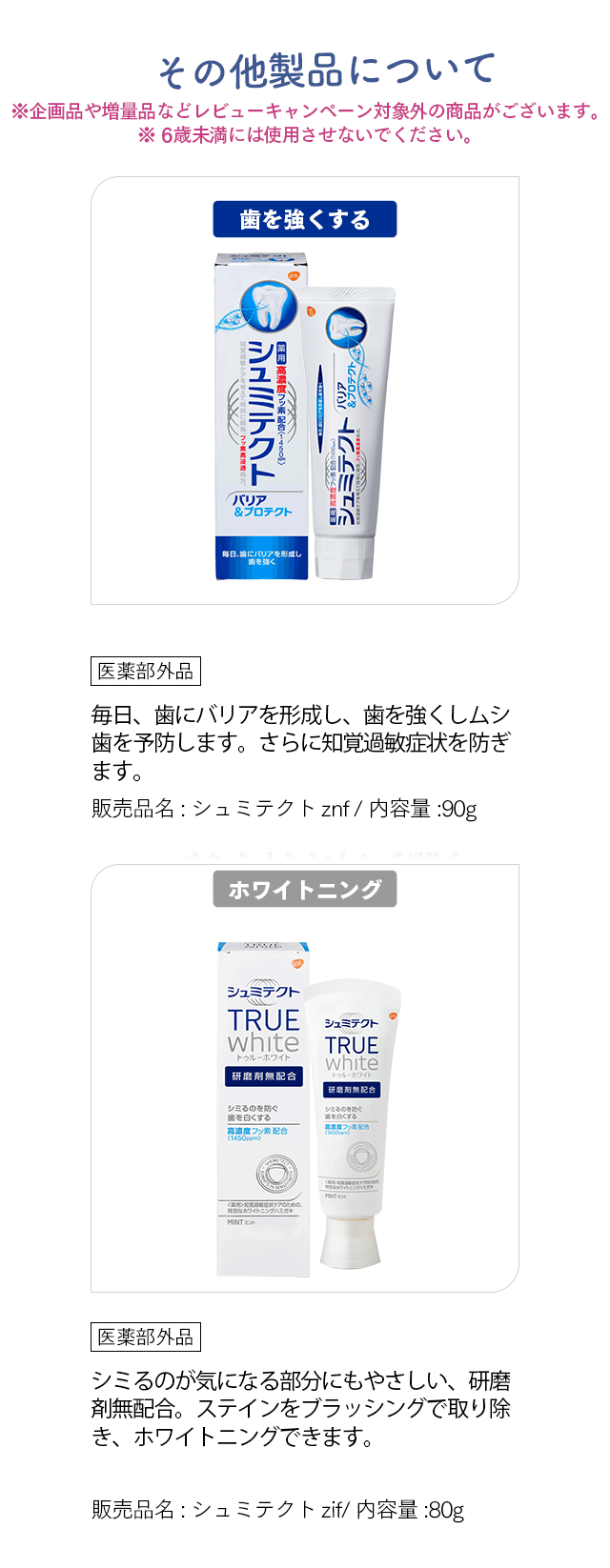 その他製品について※企画品や増量品などレビューキャンペーン対象外の商品がございます。※ 6歳未満には使用させないでください。「歯を強くする」 医薬部外品 毎日、歯にバリアを形成し、歯を強くしムシ歯を予防します。さらに知覚過敏症状を防ぎます。 販売品名:シュミテクトznf / 内容量:90g 「ホワイトニング」 医薬部外品 シミるのが気になる部分にもやさしい、研磨剤無配合。ステインをブラッシングで取り除き、ホワイトニングできます。 販売品名:シュミテクトzif/ 内容量:80g