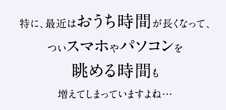 特に、最近はおうち時間が長くなって、ついスマホやパソコンを眺める時間も増えてしまっていますよね…