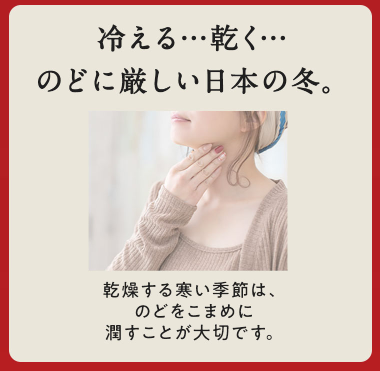冷える…乾く…のどに厳しい日本の冬。乾燥する寒い季節は、のどをこまめに潤すことが大切です。