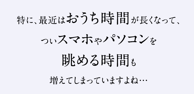 特に、最近はおうち時間が長くなって、ついスマホやパソコンを眺める時間も増えてしまっていますよね…
