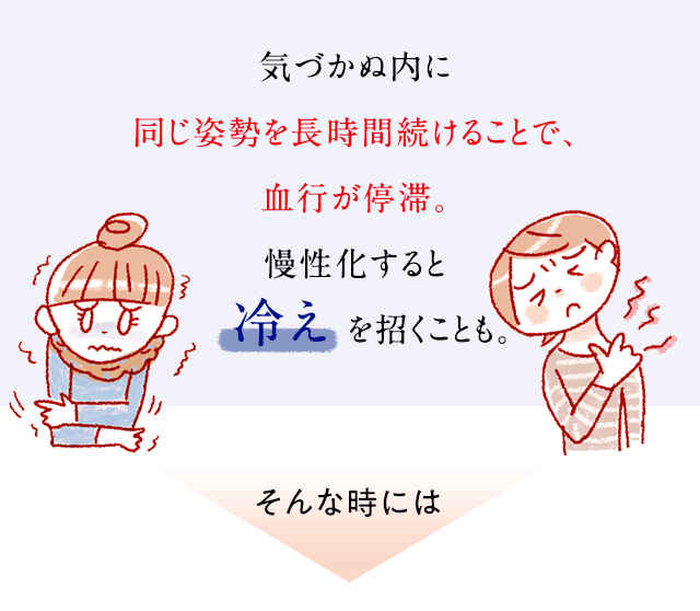 気づかぬ内に同じ姿勢を長時間続けることで、血行が停滞。慢性化すると冷えを招くことも。