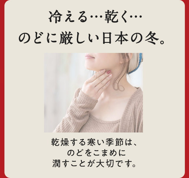 冷える…乾く…のどに厳しい日本の冬。乾燥する寒い季節は、のどをこまめに潤すことが大切です。