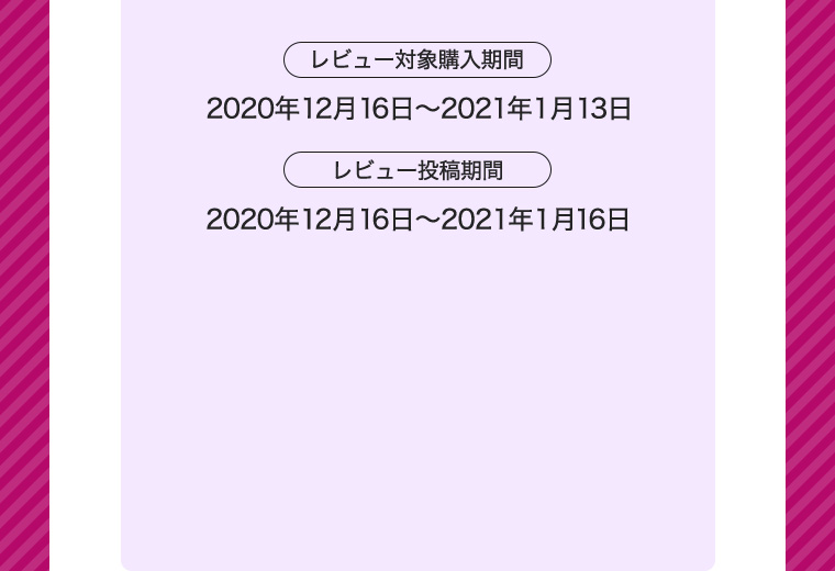 レビュー対象購入期間 2020年12月16日〜2021年1月13日 レビュー投稿期間 2020年12月16日〜2021年1月16日