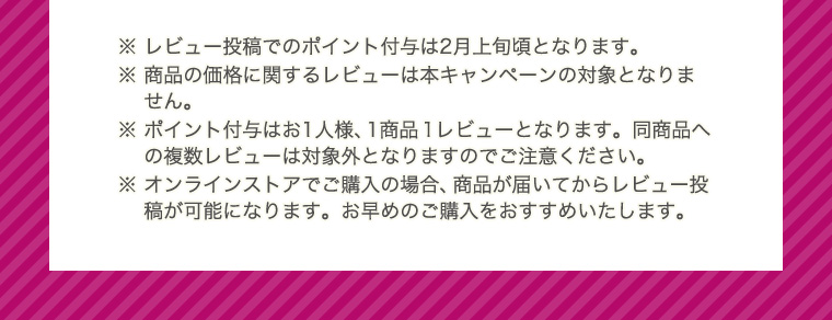 ※ レビュー投稿でのポイント付与は2月上旬頃となります。 ※ 商品の価格に関するレビューは本キャンペーンの対象となりません。 ※ ポイント付与はお1人様、1商品1レビューとなります。同商品への複数レビューは対象外となりますのでご注意ください。 ※ オンラインストアでご購入の場合、商品が届いてからレビュー投稿が可能になります。お早めのご購入をおすすめいたします。