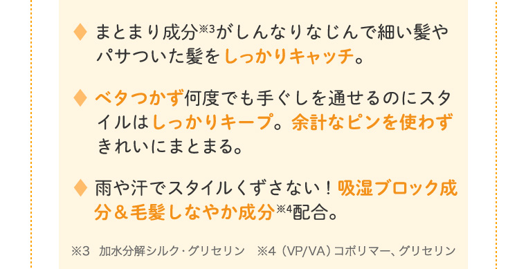 まとまり成分がしんなりなじんで細い髪やパサついた髪をしっかりキャッチ。 ベタつかず何度でも手ぐしを通せるのにスタイルはしっかりキープ。余計なピンを使わずきれいにまとまる。 雨や汗でスタイルくずさない！吸湿ブロック成分＆毛髪しなやか成分配合。