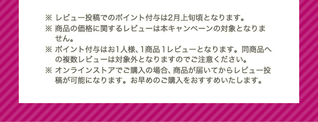 ※ レビュー投稿でのポイント付与は2月上旬頃となります。 ※ 商品の価格に関するレビューは本キャンペーンの対象となりません。 ※ ポイント付与はお1人様、1商品1レビューとなります。同商品への複数レビューは対象外となりますのでご注意ください。 ※ オンラインストアでご購入の場合、商品が届いてからレビュー投稿が可能になります。お早めのご購入をおすすめいたします。