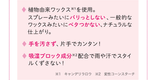 植物由来ワックスを使用。スプレーみたいにバリッとしない、一般的なワックスみたいにベタつかない、ナチュラルな仕上がり。 手を汚さず、片手でカンタン！ 吸湿ブロック成分配合で雨や汗でスタイルくずさない！