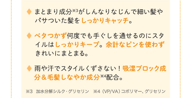 まとまり成分がしんなりなじんで細い髪やパサついた髪をしっかりキャッチ。 ベタつかず何度でも手ぐしを通せるのにスタイルはしっかりキープ。余計なピンを使わずきれいにまとまる。 雨や汗でスタイルくずさない！吸湿ブロック成分＆毛髪しなやか成分配合。