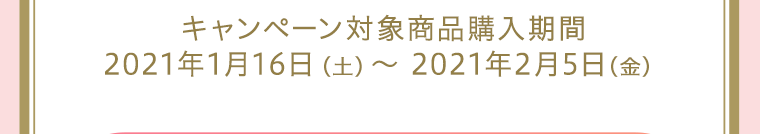 キャンペーン対象商品購入期間：2021年1月16日（土）～2021年2月5日（金）