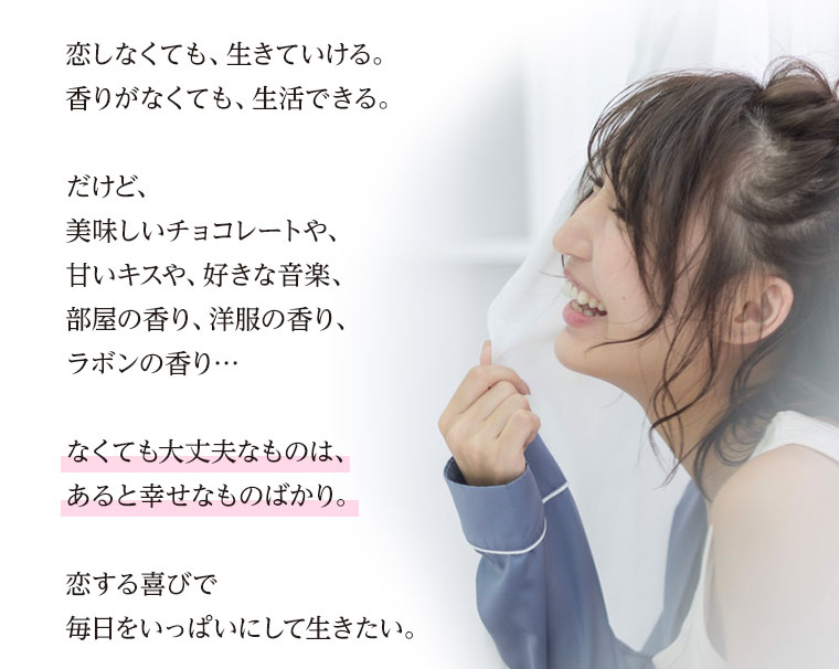 恋しなくても、生きていける。香りがなくても、生活できる。だけど、美味しいチョコレートや、甘いキスや、好きな音楽、部屋の香り、洋服の香り、ラボンの香り…なくても大丈夫なものは、あると幸せなものばかり。恋する喜びで毎日をいっぱいにして生きたい。
