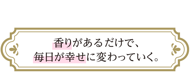 香りがあるだけで、毎日が幸せに変わっていく。