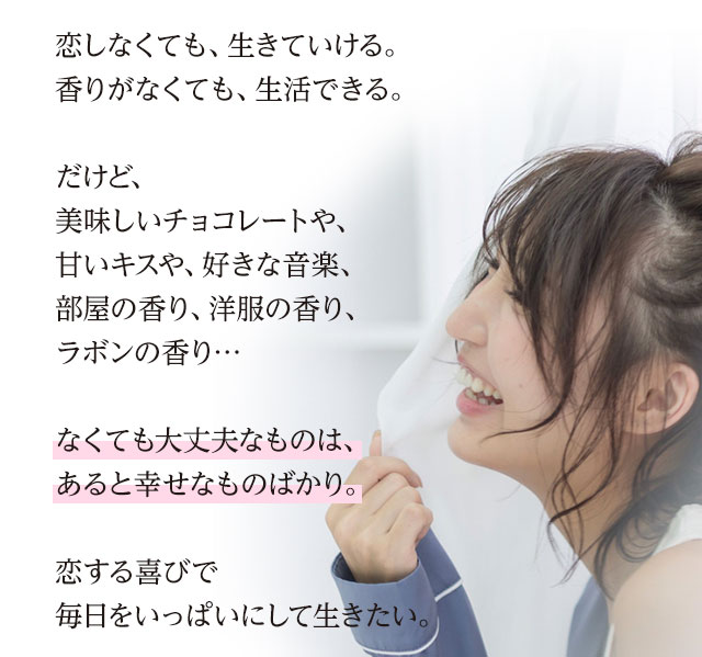 恋しなくても、生きていける。香りがなくても、生活できる。だけど、美味しいチョコレートや、甘いキスや、好きな音楽、部屋の香り、洋服の香り、ラボンの香り…なくても大丈夫なものは、あると幸せなものばかり。恋する喜びで毎日をいっぱいにして生きたい。