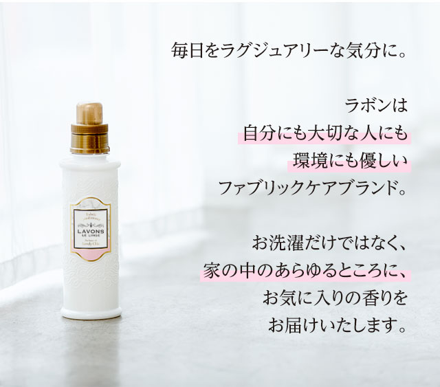 毎日をラグジュアリーな気分に。ラボンは自分にも大切な人にも環境にも優しいファブリックケアブランド。お洗濯だけではなく、家の中のあらゆるところに、お気に入りの香りをお届けいたします。