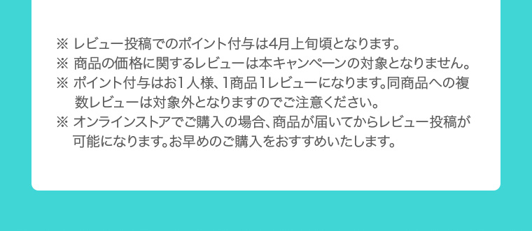 ※ レビュー投稿でのポイント付与は4月上旬頃となります。 ※ 商品の価格に関するレビューは本キャンペーンの対象となりません。 ※ ポイント付与はお1人様、1商品1レビューになります。同商品への複数レビューは対象外となりますのでご注意ください。 ※ オンラインストアでご購入の場合、商品が届いてからレビュー投稿が 可能になります。お早めのご購入をおすすめいたします。