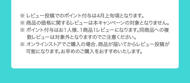 ※ レビュー投稿でのポイント付与は4月上旬頃となります。 ※ 商品の価格に関するレビューは本キャンペーンの対象となりません。 ※ ポイント付与はお1人様、1商品1レビューになります。同商品への複数レビューは対象外となりますのでご注意ください。 ※ オンラインストアでご購入の場合、商品が届いてからレビュー投稿が 可能になります。お早めのご購入をおすすめいたします。