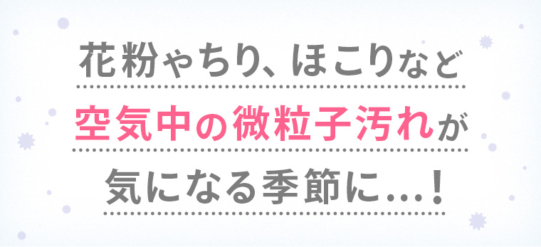 花粉やちり、ほこりなど空気中の微粒子汚れがきになる季節に...！