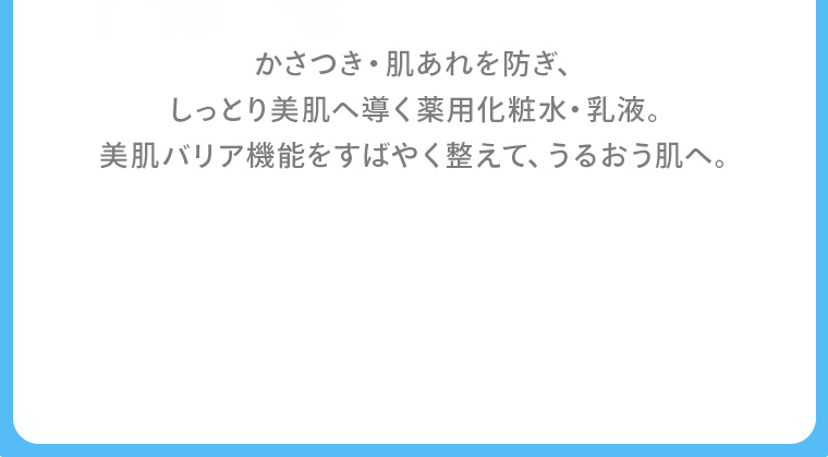 かさつき・肌あれを防ぎ、しっとり美肌へ導く薬用化粧水・乳液。美肌バリア機能をすばやく整えて、うるおう肌へ。