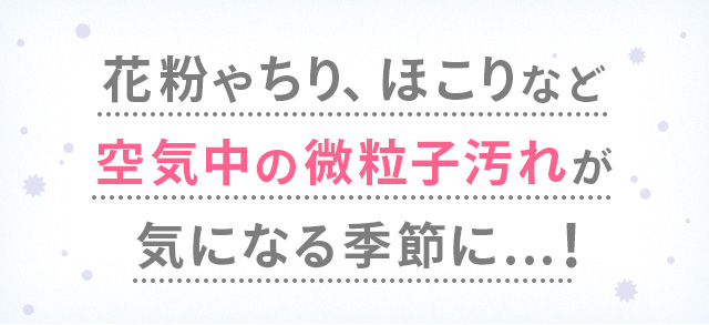 花粉やちり、ほこりなど空気中の微粒子汚れがきになる季節に...！