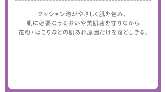 クッション泡がやさしく肌を包み、肌に必要なうるおいや美肌菌を守りながら花粉・ほこりなどの肌あれ原因だけを落としきる。