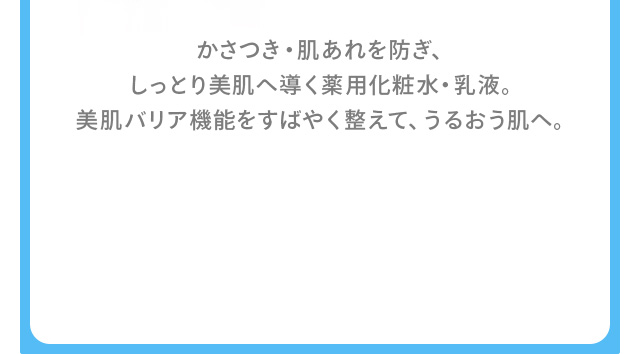 かさつき・肌あれを防ぎ、しっとり美肌へ導く薬用化粧水・乳液。美肌バリア機能をすばやく整えて、うるおう肌へ。
