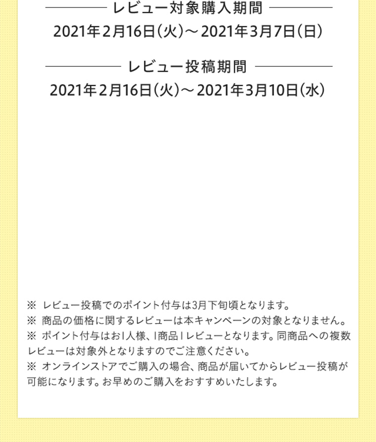 レビュー対象購入期間 2021年2月16日（火）〜2021年3月7日（日） レビュー投稿期間 2021年2月16日（火）〜2021年3月10日（水）