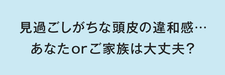 見過ごしがちな頭皮の違和感・・・ あなたorご家族は大丈夫？