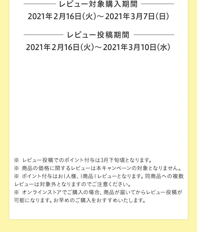 レビュー対象購入期間 2021年2月16日（火）〜2021年3月7日（日） レビュー投稿期間 2021年2月16日（火）〜2021年3月10日（水）