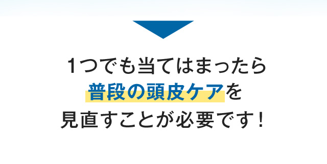 １つでも当てはまったら普段の頭皮ケアを見直すことが必要です！