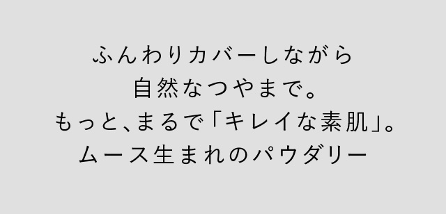 ふんわりカバーしながら自然なツヤまで。 もっと、まるで「キレイな素肌」。 ムース生まれのパウダリー