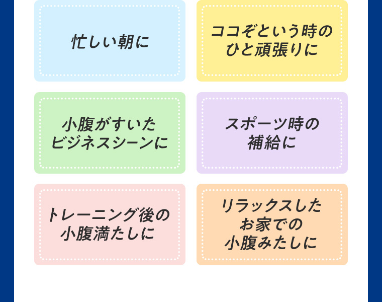 忙しい朝に ココぞという時のひと頑張りに 小腹がすいたビジネスシーンに スポーツ時の補給に トレーニング後の小腹満たしに リラックスしたお家での小腹みたしに