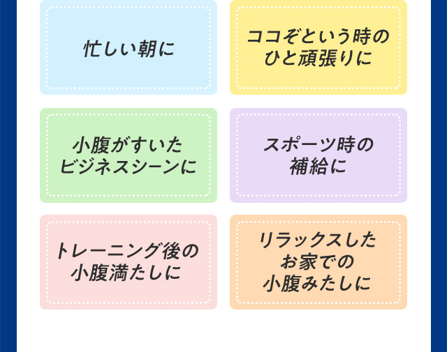 忙しい朝に ココぞという時のひと頑張りに 小腹がすいたビジネスシーンに スポーツ時の補給に トレーニング後の小腹満たしに リラックスしたお家での小腹みたしに