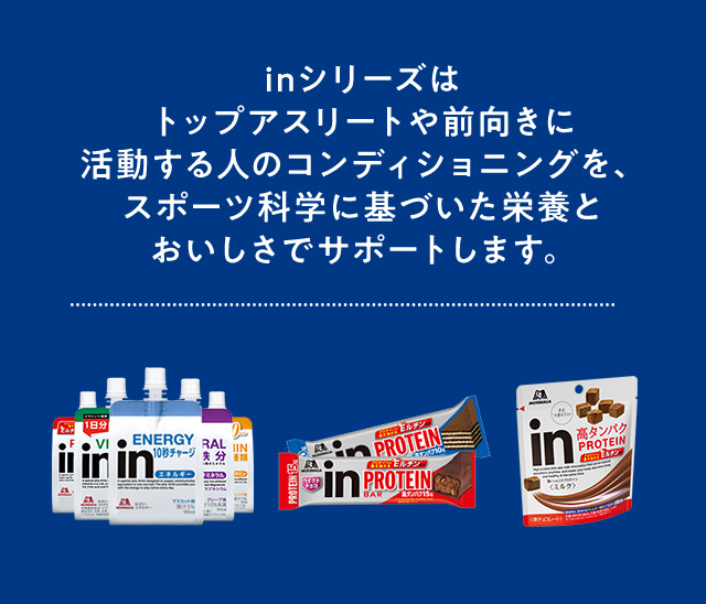 inシリーズはトップアスリートや前向きに活動する人のコンディショニングを、スポーツ科学に基づいた栄養とおいしさでサポートします。
