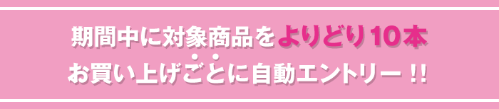 期間中に対象商品をよりどり10本お買い上げごとに自動エントリー！！