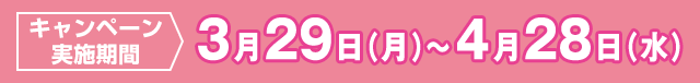 キャンペーン実施期間 3月29日（月）〜4月28日（水）