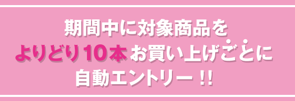 期間中に対象商品をよりどり10本お買い上げごとに自動エントリー！！