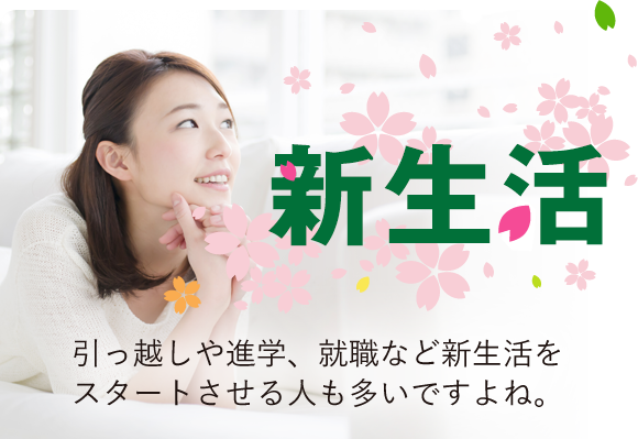 新生活 引っ越しや進学、就職など新生活をスタートさせる人も多いですよね。