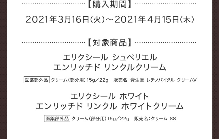 【購入期間】2021年3月16日（火）〜2021年4月15日（木） 【対象商品】エリクシール シュペリエル エンリッチド リンクルクリーム 医薬部外品 クリーム（部分用）15g／22g　販売名：資生堂 レチノバイタル クリームV エリクシール ホワイト エンリッチド リンクル ホワイトクリーム 医薬部外品 クリーム（部分用）15g／22g　販売名：クリーム SS