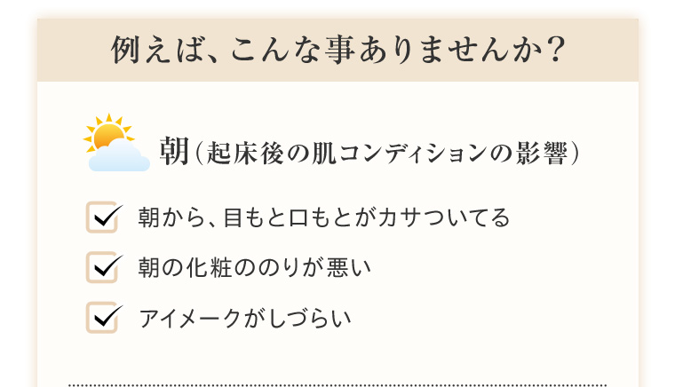 例えば、こんな事ありませんか？ 朝（起床後の肌コンディションの影響） 朝から、目もと口もとがカサついてる 朝の化粧ののりが悪い アイメークがしづらい