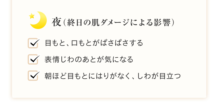 → 夜（終日の肌ダメージによる影響） 目もと、口もとがぱさぱさする 表情じわのあとが気になる 朝ほど目もとにはりがなく、しわが目立つ